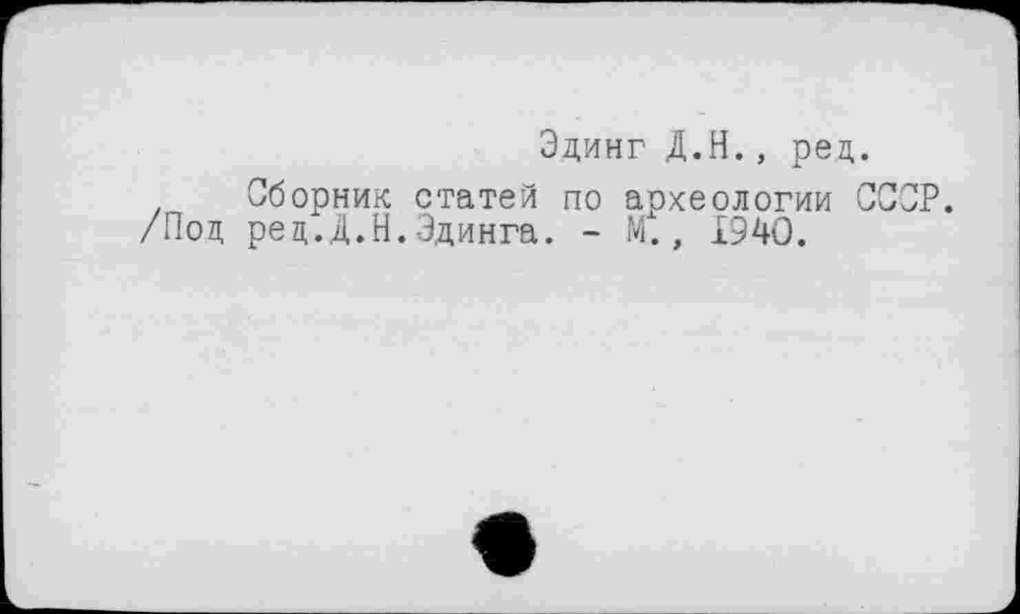 ﻿Эдинг Д.Н., рец.
, Сборник статей по археологии СССР.
/Поц рец.Д.Н.Эдинга. - М., 1940.